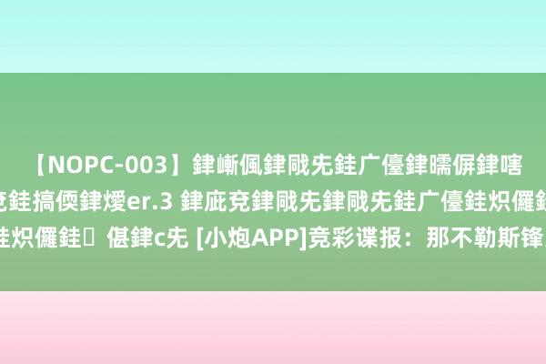 【NOPC-003】銉嶃偑銉戙兂銈广儓銉曘偋銉嗐偅銉冦偡銉ャ儫銉ャ兗銈搞偄銉燰er.3 銉庛兗銉戙兂銉戙兂銈广儓銈炽儸銈偡銉с兂 [小炮APP]竞彩谍报：那不勒斯锋无力相连2场交白卷