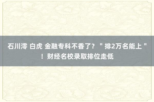 石川澪 白虎 金融专科不香了？＂排2万名能上＂！财经名校录取排位走低