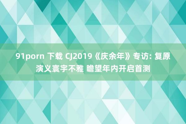 91porn 下载 CJ2019《庆余年》专访: 复原演义寰宇不雅 瞻望年内开启首测