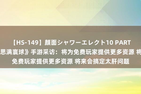 【HS-149】顔面シャワーエレクト10 PART28 CJ 2019《好意思满寰球》手游采访：将为免费玩家提供更多资源 将来会搞定太肝问题