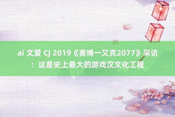 ai 文爱 CJ 2019《赛博一又克2077》采访：这是史上最大的游戏汉文化工程