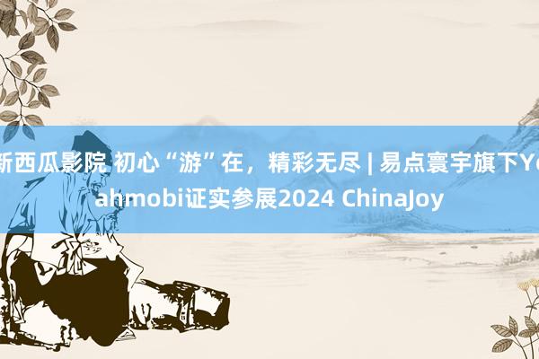 新西瓜影院 初心“游”在，精彩无尽 | 易点寰宇旗下Yeahmobi证实参展2024 ChinaJoy