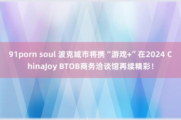 91porn soul 波克城市将携“游戏+”在2024 ChinaJoy BTOB商务洽谈馆再续精彩！