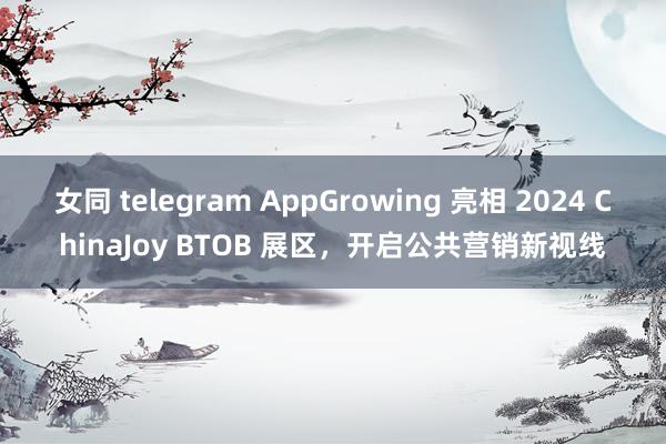 女同 telegram AppGrowing 亮相 2024 ChinaJoy BTOB 展区，开启公共营销新视线