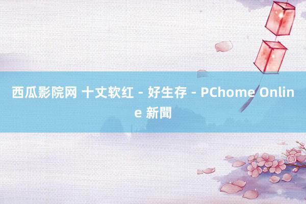 西瓜影院网 十丈软红 - 好生存 - PChome Online 新聞