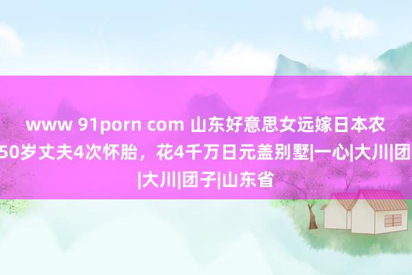 www 91porn com 山东好意思女远嫁日本农村，为近50岁丈夫4次怀胎，花4千万日元盖别墅|一心|大川|团子|山东省