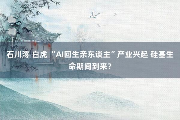 石川澪 白虎 “AI回生亲东谈主”产业兴起 硅基生命期间到来？